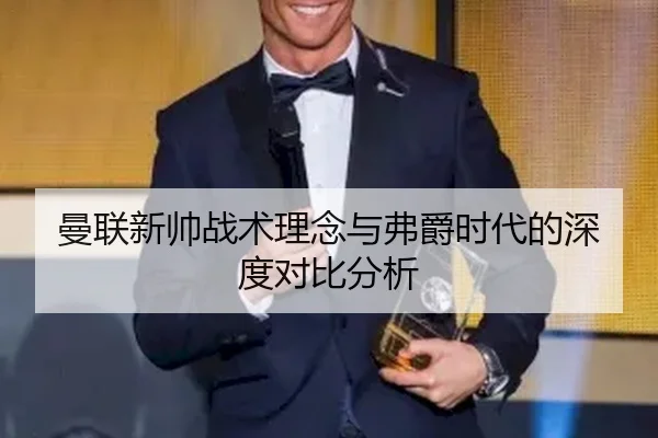 曼联新帅战术理念与弗爵时代的深度对比分析